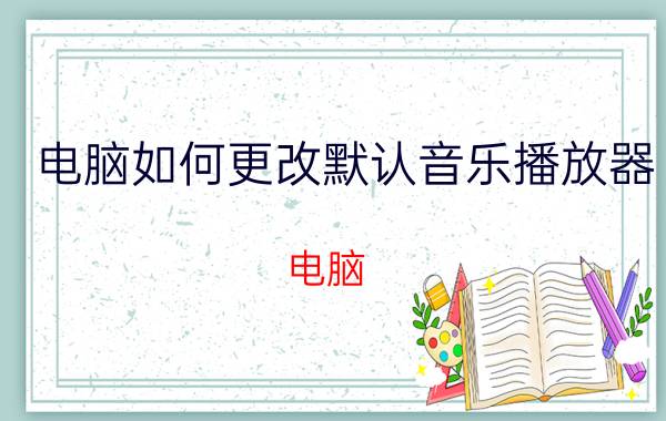 电脑如何更改默认音乐播放器 电脑 默认音乐播放器 修改